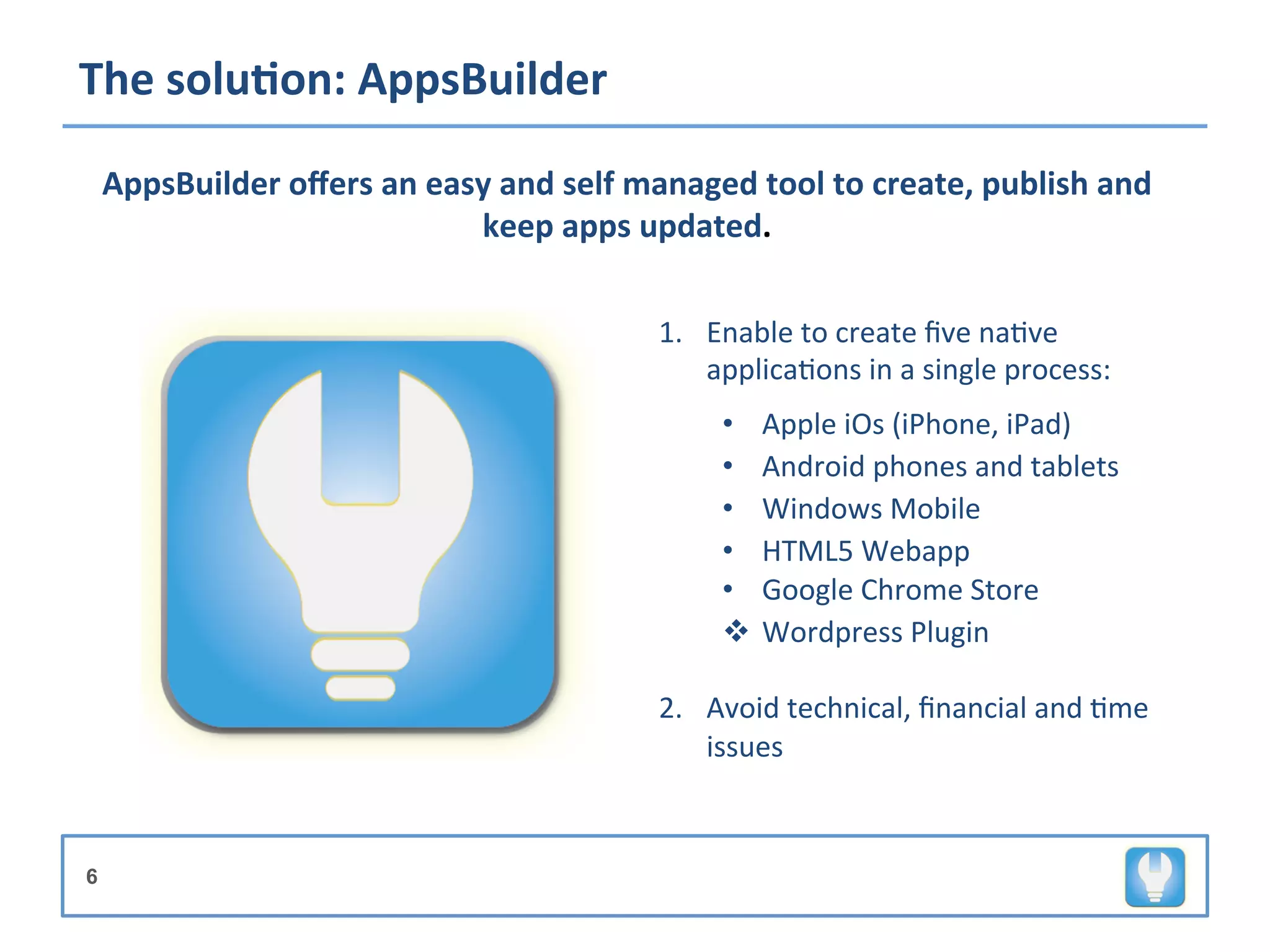 The	
  solu8on:	
  AppsBuilder	
  
                                                         	
  
    AppsBuilder	
  oﬀers	
  an	
  easy	
  and	
  self	
  managed	
  tool	
  to	
  create,	
  publish	
  and	
  
                                                         	
  
                                     keep	
  apps	
  updated.	
  

                                                         	
  
                                                         	
   1.  Enable	
  to	
  create	
  ﬁve	
  na+ve	
  
                                                                  applica+ons	
  in	
  a	
  single	
  process:	
  
                                                                	
  

                                                                       •  Apple	
  iOs	
  (iPhone,	
  iPad)	
  
                                                                       •  Android	
  phones	
  and	
  tablets	
  
                                                                       •  Windows	
  Mobile	
  
                                                                       •  HTML5	
  Webapp	
  
                                                                       •  Google	
  Chrome	
  Store	
  
                                                                       v  Wordpress	
  Plugin	
  

                                                                2.  Avoid	
  technical,	
  ﬁnancial	
  and	
  +me	
  
                                                                    issues	
  



6
 