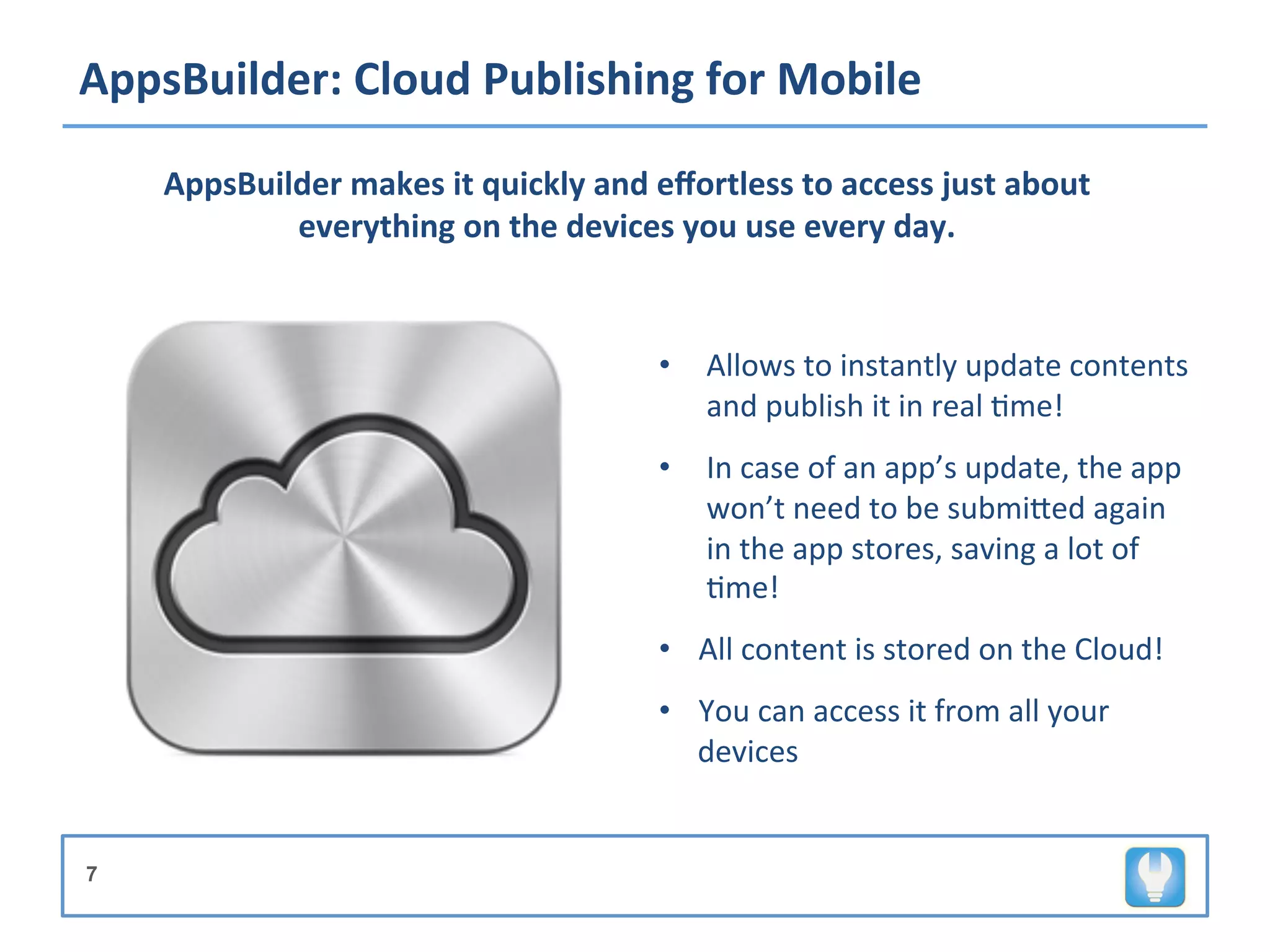 AppsBuilder:	
  Cloud	
  Publishing	
  for	
  Mobile	
  

     AppsBuilder	
  makes	
  it	
  quickly	
  and	
  eﬀortless	
  to	
  access	
  just	
  about	
  
             everything	
  on	
  the	
  devices	
  you	
  use	
  every	
  day.	
  

                                                      	
  	
  	
  	
  	
  
                                                      	
  

                                                      •  Allows	
  to	
  instantly	
  update	
  contents	
  
                                                         and	
  publish	
  it	
  in	
  real	
  +me!	
  
                                                      •  In	
  case	
  of	
  an	
  app’s	
  update,	
  the	
  app	
  
                                                         won’t	
  need	
  to	
  be	
  submiVed	
  again	
  
                                                         in	
  the	
  app	
  stores,	
  saving	
  a	
  lot	
  of	
  
                                                         +me!	
  	
  	
  	
  
                                                      	
  

                                                      •  All	
  content	
  is	
  stored	
  on	
  the	
  Cloud!	
  
                                                      •  You	
  can	
  access	
  it	
  from	
  all	
  your	
  
                                                         devices	
  


7
 