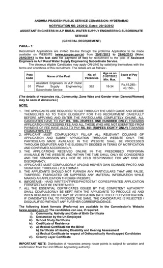 ANDHRA PRADESH PUBLIC SERVICE COMMISSION: HYDERABAD
                      NOTIFICATION NO. 24/2012, Dated: 29/12/2012
ASSISTANT ENGINEERS IN A.P RURAL WATER SUPPLY ENGINEERING SUBORDINATE
                                         SERVICE
                               (GENERAL RECRUITMENT)
PARA – 1:
Recruitment Applications are invited On-line through the proforma Application to be made
available on WEBSITE (www.apspsc.gov.in) from 29/01/2013 to 28/02/2013 (Note:
26/02/2013 is the last date for payment of fee) for recruitment to the post of Assistant
Engineers in A.P Rural Water Supply Engineering Subordinate Service.
        The desirous eligible Candidates may apply ON-LINE by satisfying themselves with the
terms and conditions of this recruitment. The details are as follows:-
                                                             Age as on
     Post                                         No. of                  Scale of Pay
                    Name of the Post                         01/07/2012
     Code                                       Vacancies                     Rs.
                                                             Min. Max.
            Assistant Engineers in A.P Rural
                                                                           Rs.15,280–
      01    Water     Supply      Engineering      362          18-34
                                                                            40,150/-,
            Subordinate Service

(The details of vacancies viz., Community, Zone Wise and Gender wise (General/Women)
may be seen at Annexure-I.)
NOTE:
1. THE APPLICANTS ARE REQUIRED TO GO THROUGH THE USER GUIDE AND DECIDE
   THEMSELVES AS TO THEIR ELIGIBILITY FOR THIS RECRUITMENT CAREFULLY
   BEFORE APPLYING AND ENTER THE PARTICULARS COMPLETELY ONLINE. ALL
   CANDIDATES HAVE TO PAY RS. 100/- (RUPEES ONE HUNDRED ONLY) TOWARDS
   APPLICATION PROCESSING FEE AND ALL THOSE WHO ARE NOT EXEMPTED FROM
   PAYMENT OF FEE HAVE ALSO TO PAY RS. 80/- (RUPEES EIGHTY ONLY) TOWARDS
   EXAMINATION FEE,
2. APPLICANT MUST COMPULSORILY FILL-UP ALL RELEVANT COLUMNS OF
   APPLICATION AND SUBMIT APPLICATION THROUGH WEBSITE ONLY. THE
   PARTICULARS MADE AVAILABLE IN THE WEBSITE SHALL BE PROCESSED
   THROUGH COMPUTER AND THE ELIGIBILITY DECIDED IN TERMS OF NOTIFICATION
   AND CONFIRMED ACCORDINGLY.
3. THE APPLICATIONS RECEIVED ONLINE IN THE PRESCRIBED PROFORMA
   AVAILABLE IN THE WEBSITE AND WITHIN THE TIME SHALL ONLY BE CONSIDERED
   AND THE COMMISSION WILL NOT BE HELD RESPONSIBLE FOR ANY KIND OF
   DISCREPANCY.
4. APPLICANTS MUST COMPULSORILY UPLOAD HIS/HER OWN SCANNED PHOTO AND
   SIGNATURE THROUGH J.P.G FORMAT.
5. THE APPLICANTS SHOULD NOT FURNISH ANY PARTICULARS THAT ARE FALSE,
   TAMPERED, FABRICATED OR SUPPRESS ANY MATERIAL INFORMATION WHILE
   MAKING AN APPLICATION THROUGH WEBSITE.
6. IMPORTANT:- HAND WRITTEN/TYPED/PHOTOSTAT COPIES/PRINTED APPLICATION
   FORM WILL NOT BE ENTERTAINED.
7. ALL THE ESSENTIAL CERTIFICATES ISSUED BY THE COMPETENT AUTHORITY
   SHALL COMPULSORILY BE KEPT WITH THE APPLICANTS TO PRODUCE AS AND
   WHEN REQUIRED, ON THE DAY OF VERIFICATION DATE ITSELF FOR VERIFICATION.
   IF CANDIDATES FAIL TO PRODUCE THE SAME, THE CANDIDATURE IS REJECTED /
   DISQUALIFIED WITHOUT ANY FURTHER CORRESPONDENCE.
The following blank formats (Proforma) are available in the Commission’s Website
(www.apspsc.gov.in) The candidates can use, if required.
        i). Community, Nativity and Date of Birth Certificate
       ii). Declaration by the Un-Employed
      iii). School Study Certificate
      iv). Certificate of Residence
       v). a) Medical Certificate for the Blind
            b) Certificate of Hearing Disability and Hearing Assessment
            c) Medical Certificate in respect of Orthopedically Handicapped Candidates
      vi). Creamy Layer Certificate

IMPORTANT NOTE: Distribution of vacancies among roster points is subject to variation and
confirmation from the Unit Officer/ Appointing authority.
 