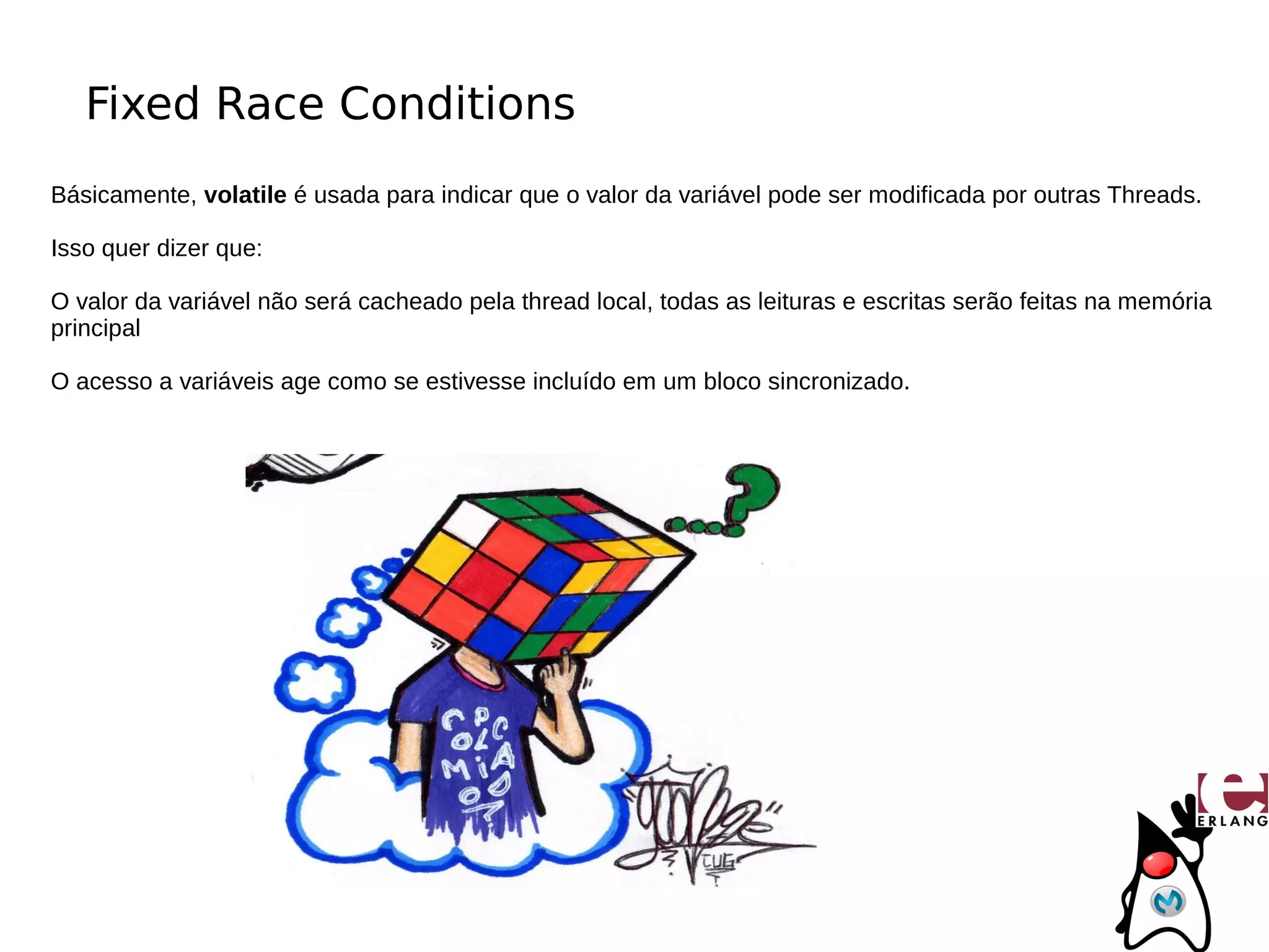Fixed Race Conditions
Básicamente, volatile é usada para indicar que o valor da variável pode ser modificada por outras Threads.

Isso quer dizer que:

O valor da variável não será cacheado pela thread local, todas as leituras e escritas serão feitas na memória
principal

O acesso a variáveis age como se estivesse incluído em um bloco sincronizado.
 