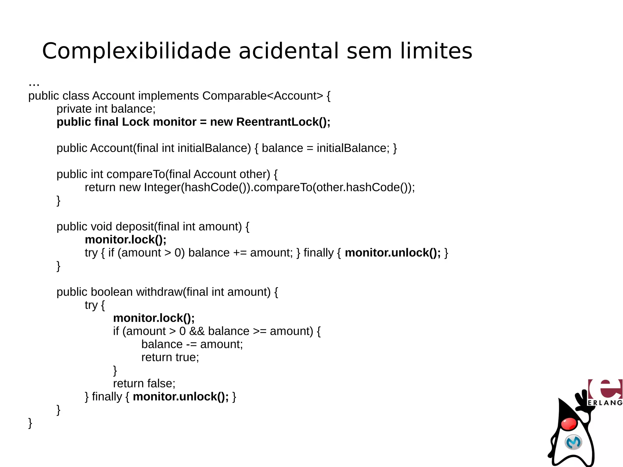 Complexibilidade acidental sem limites
...
public class Account implements Comparable<Account> {
      private int balance;
      public final Lock monitor = new ReentrantLock();

       public Account(final int initialBalance) { balance = initialBalance; }

       public int compareTo(final Account other) {
             return new Integer(hashCode()).compareTo(other.hashCode());
       }

       public void deposit(final int amount) {
             monitor.lock();
             try { if (amount > 0) balance += amount; } finally { monitor.unlock(); }
       }

       public boolean withdraw(final int amount) {
             try {
                    monitor.lock();
                    if (amount > 0 && balance >= amount) {
                          balance -= amount;
                          return true;
                    }
                    return false;
             } finally { monitor.unlock(); }
       }
}
 