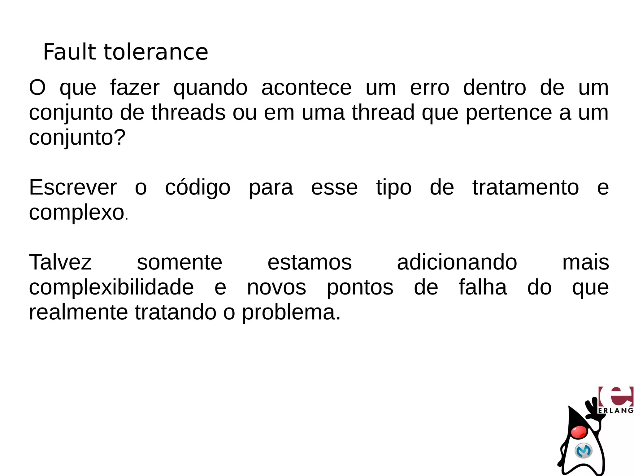 Fault tolerance
O que fazer quando acontece um erro dentro de um
conjunto de threads ou em uma thread que pertence a um
conjunto?

Escrever o código para esse tipo de tratamento e
complexo.

Talvez    somente      estamos adicionando  mais
complexibilidade e novos pontos de falha do que
realmente tratando o problema.
 