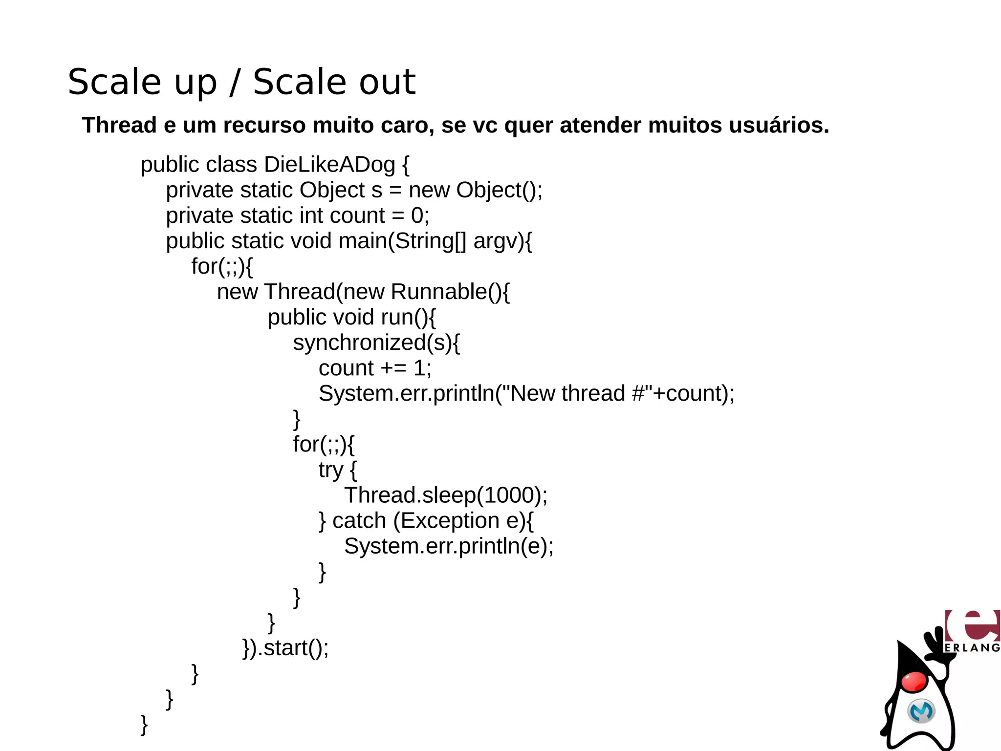 Scale up / Scale out
Thread e um recurso muito caro, se vc quer atender muitos usuários.
     public class DieLikeADog {
       private static Object s = new Object();
       private static int count = 0;
       public static void main(String[] argv){
          for(;;){
             new Thread(new Runnable(){
                    public void run(){
                       synchronized(s){
                          count += 1;
                          System.err.println("New thread #"+count);
                       }
                       for(;;){
                          try {
                              Thread.sleep(1000);
                          } catch (Exception e){
                              System.err.println(e);
                          }
                       }
                    }
                 }).start();
          }
       }
     }
 