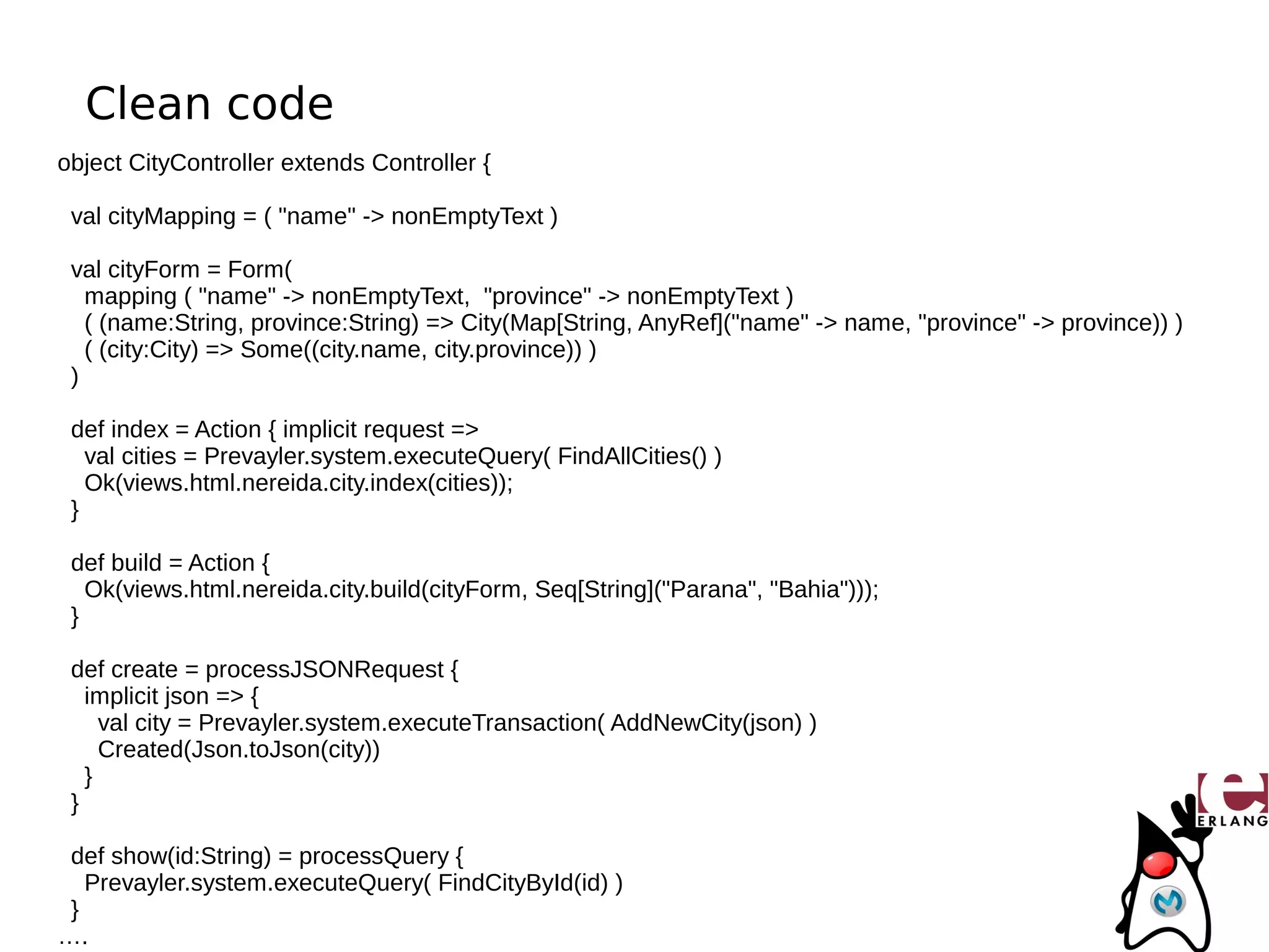 Clean code
object CityController extends Controller {

 val cityMapping = ( "name" -> nonEmptyText )

 val cityForm = Form(
   mapping ( "name" -> nonEmptyText, "province" -> nonEmptyText )
   ( (name:String, province:String) => City(Map[String, AnyRef]("name" -> name, "province" -> province)) )
   ( (city:City) => Some((city.name, city.province)) )
 )

 def index = Action { implicit request =>
   val cities = Prevayler.system.executeQuery( FindAllCities() )
   Ok(views.html.nereida.city.index(cities));
 }

 def build = Action {
   Ok(views.html.nereida.city.build(cityForm, Seq[String]("Parana", "Bahia")));
 }

 def create = processJSONRequest {
   implicit json => {
     val city = Prevayler.system.executeTransaction( AddNewCity(json) )
     Created(Json.toJson(city))
   }
 }

 def show(id:String) = processQuery {
   Prevayler.system.executeQuery( FindCityById(id) )
 }
….
 