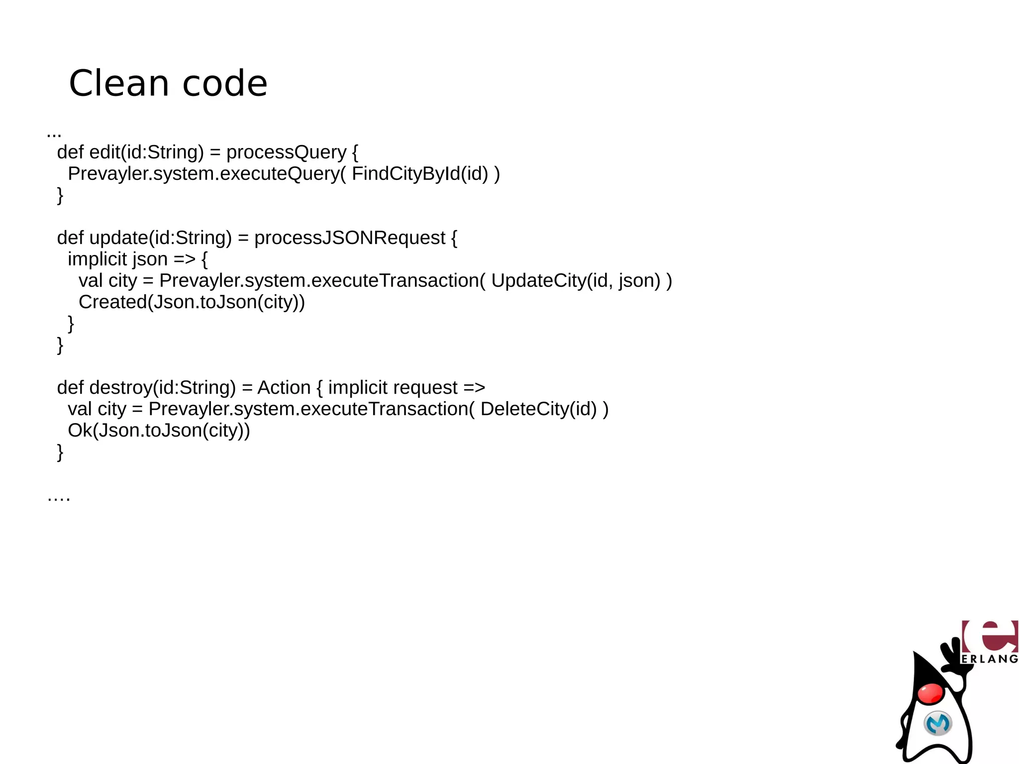 Clean code
...
  def edit(id:String) = processQuery {
    Prevayler.system.executeQuery( FindCityById(id) )
  }

 def update(id:String) = processJSONRequest {
   implicit json => {
     val city = Prevayler.system.executeTransaction( UpdateCity(id, json) )
     Created(Json.toJson(city))
   }
 }

 def destroy(id:String) = Action { implicit request =>
   val city = Prevayler.system.executeTransaction( DeleteCity(id) )
   Ok(Json.toJson(city))
 }

….
 