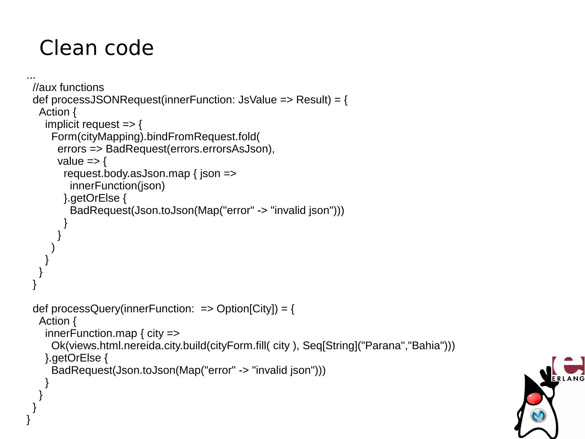 Clean code
...
  //aux functions
  def processJSONRequest(innerFunction: JsValue => Result) = {
    Action {
      implicit request => {
        Form(cityMapping).bindFromRequest.fold(
          errors => BadRequest(errors.errorsAsJson),
          value => {
            request.body.asJson.map { json =>
              innerFunction(json)
            }.getOrElse {
              BadRequest(Json.toJson(Map("error" -> "invalid json")))
            }
          }
        )
      }
    }
  }

    def processQuery(innerFunction: => Option[City]) = {
      Action {
        innerFunction.map { city =>
          Ok(views.html.nereida.city.build(cityForm.fill( city ), Seq[String]("Parana","Bahia")))
        }.getOrElse {
          BadRequest(Json.toJson(Map("error" -> "invalid json")))
        }
      }
    }
}
 