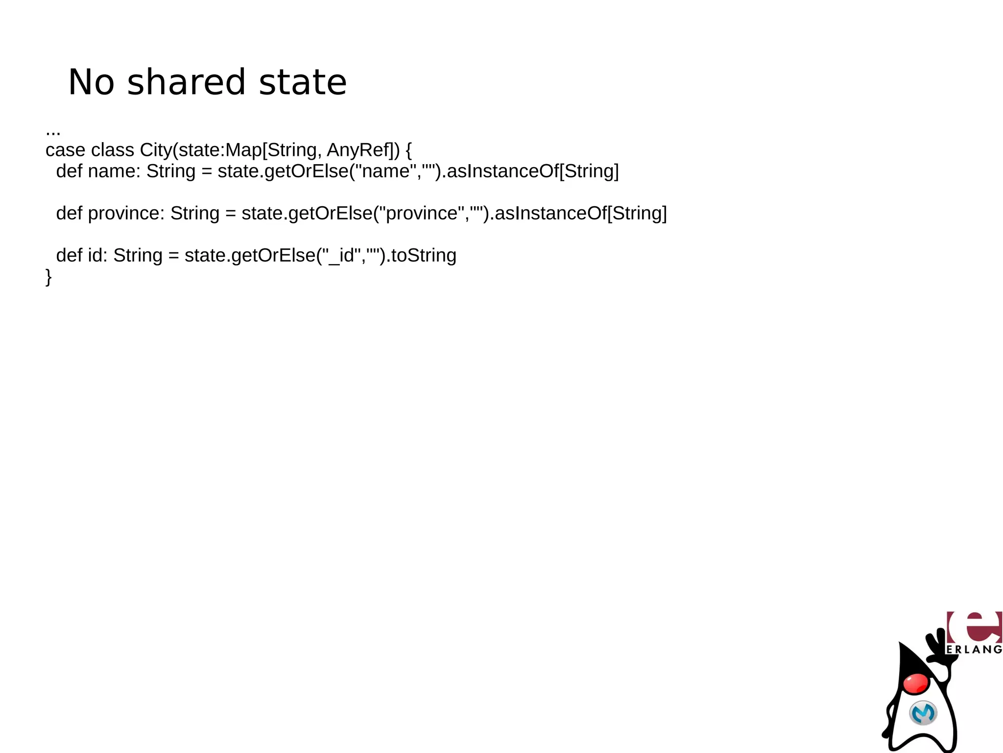 No shared state
...
case class City(state:Map[String, AnyRef]) {
  def name: String = state.getOrElse("name","").asInstanceOf[String]

    def province: String = state.getOrElse("province","").asInstanceOf[String]

    def id: String = state.getOrElse("_id","").toString
}
 