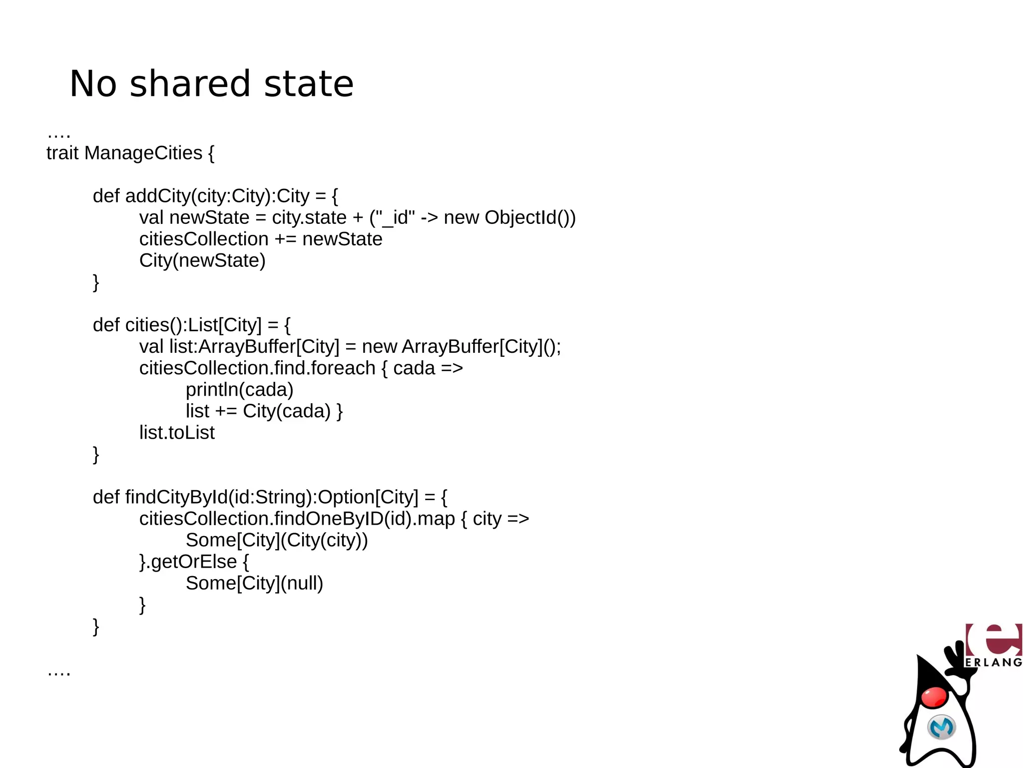 No shared state
….
trait ManageCities {

     def addCity(city:City):City = {
          val newState = city.state + ("_id" -> new ObjectId())
          citiesCollection += newState
          City(newState)
     }

     def cities():List[City] = {
           val list:ArrayBuffer[City] = new ArrayBuffer[City]();
           citiesCollection.find.foreach { cada =>
                  println(cada)
                  list += City(cada) }
           list.toList
     }

     def findCityById(id:String):Option[City] = {
           citiesCollection.findOneByID(id).map { city =>
                 Some[City](City(city))
           }.getOrElse {
                 Some[City](null)
           }
     }

….
 