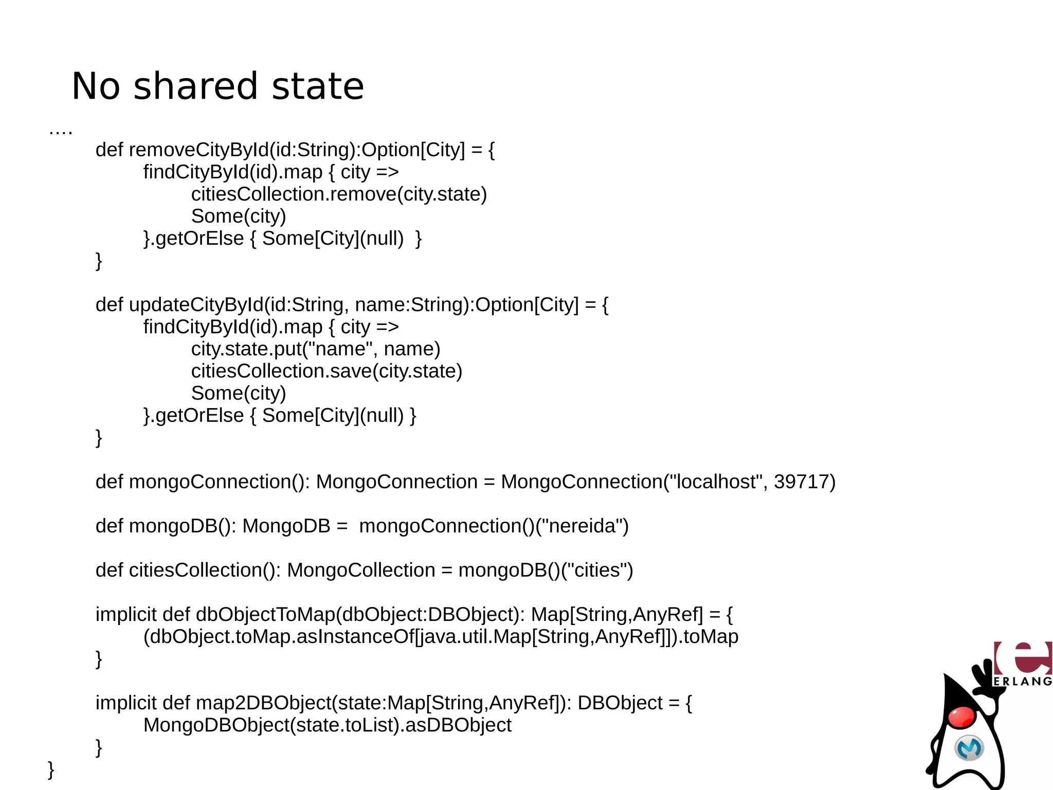 No shared state
….
     def removeCityById(id:String):Option[City] = {
           findCityById(id).map { city =>
                 citiesCollection.remove(city.state)
                 Some(city)
           }.getOrElse { Some[City](null) }
     }

     def updateCityById(id:String, name:String):Option[City] = {
          findCityById(id).map { city =>
                city.state.put("name", name)
                citiesCollection.save(city.state)
                Some(city)
          }.getOrElse { Some[City](null) }
     }

     def mongoConnection(): MongoConnection = MongoConnection("localhost", 39717)

     def mongoDB(): MongoDB = mongoConnection()("nereida")

     def citiesCollection(): MongoCollection = mongoDB()("cities")

     implicit def dbObjectToMap(dbObject:DBObject): Map[String,AnyRef] = {
           (dbObject.toMap.asInstanceOf[java.util.Map[String,AnyRef]]).toMap
     }

     implicit def map2DBObject(state:Map[String,AnyRef]): DBObject = {
           MongoDBObject(state.toList).asDBObject
     }
}
 