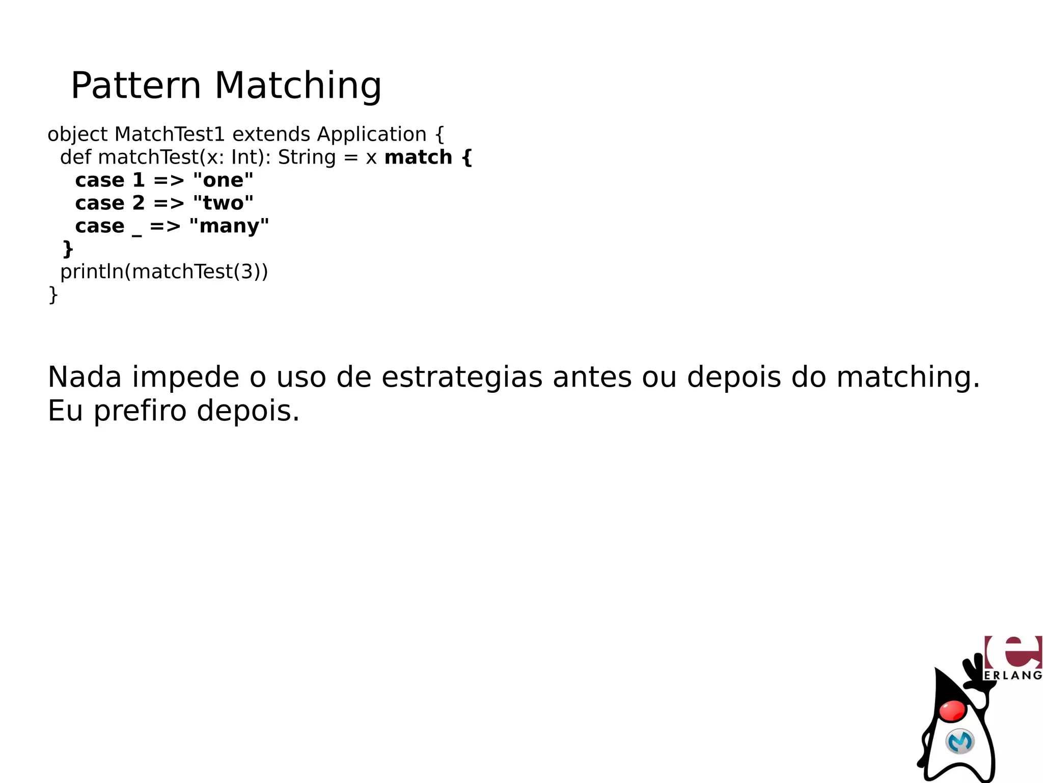 Pattern Matching
object MatchTest1 extends Application {
  def matchTest(x: Int): String = x match {
   case 1 => "one"
   case 2 => "two"
   case _ => "many"
  }
  println(matchTest(3))
}



Nada impede o uso de estrategias antes ou depois do matching.
Eu prefiro depois.
 