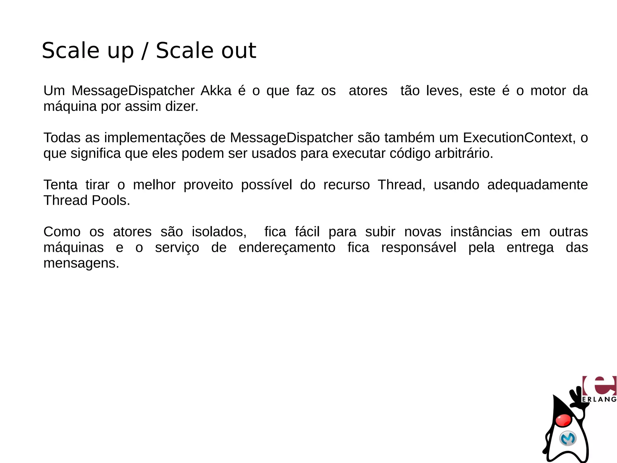 Scale up / Scale out
Um MessageDispatcher Akka é o que faz os atores tão leves, este é o motor da
máquina por assim dizer.

Todas as implementações de MessageDispatcher são também um ExecutionContext, o
que significa que eles podem ser usados para executar código arbitrário.

Tenta tirar o melhor proveito possível do recurso Thread, usando adequadamente
Thread Pools.

Como os atores são isolados, fica fácil para subir novas instâncias em outras
máquinas e o serviço de endereçamento fica responsável pela entrega das
mensagens.
 