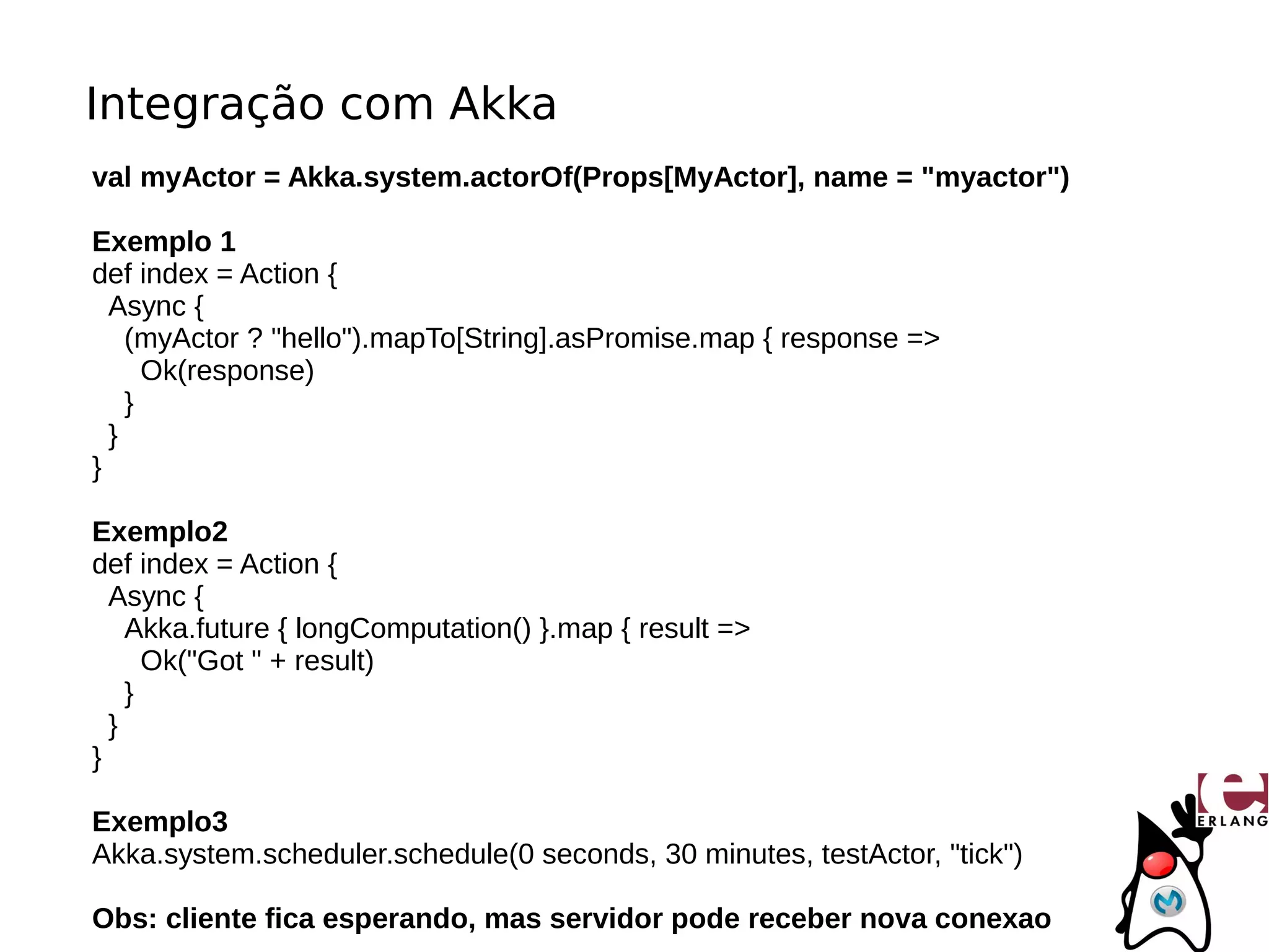 Integração com Akka
val myActor = Akka.system.actorOf(Props[MyActor], name = "myactor")

Exemplo 1
def index = Action {
  Async {
    (myActor ? "hello").mapTo[String].asPromise.map { response =>
      Ok(response)
    }
  }
}

Exemplo2
def index = Action {
  Async {
    Akka.future { longComputation() }.map { result =>
      Ok("Got " + result)
    }
  }
}

Exemplo3
Akka.system.scheduler.schedule(0 seconds, 30 minutes, testActor, "tick")

Obs: cliente fica esperando, mas servidor pode receber nova conexao
 