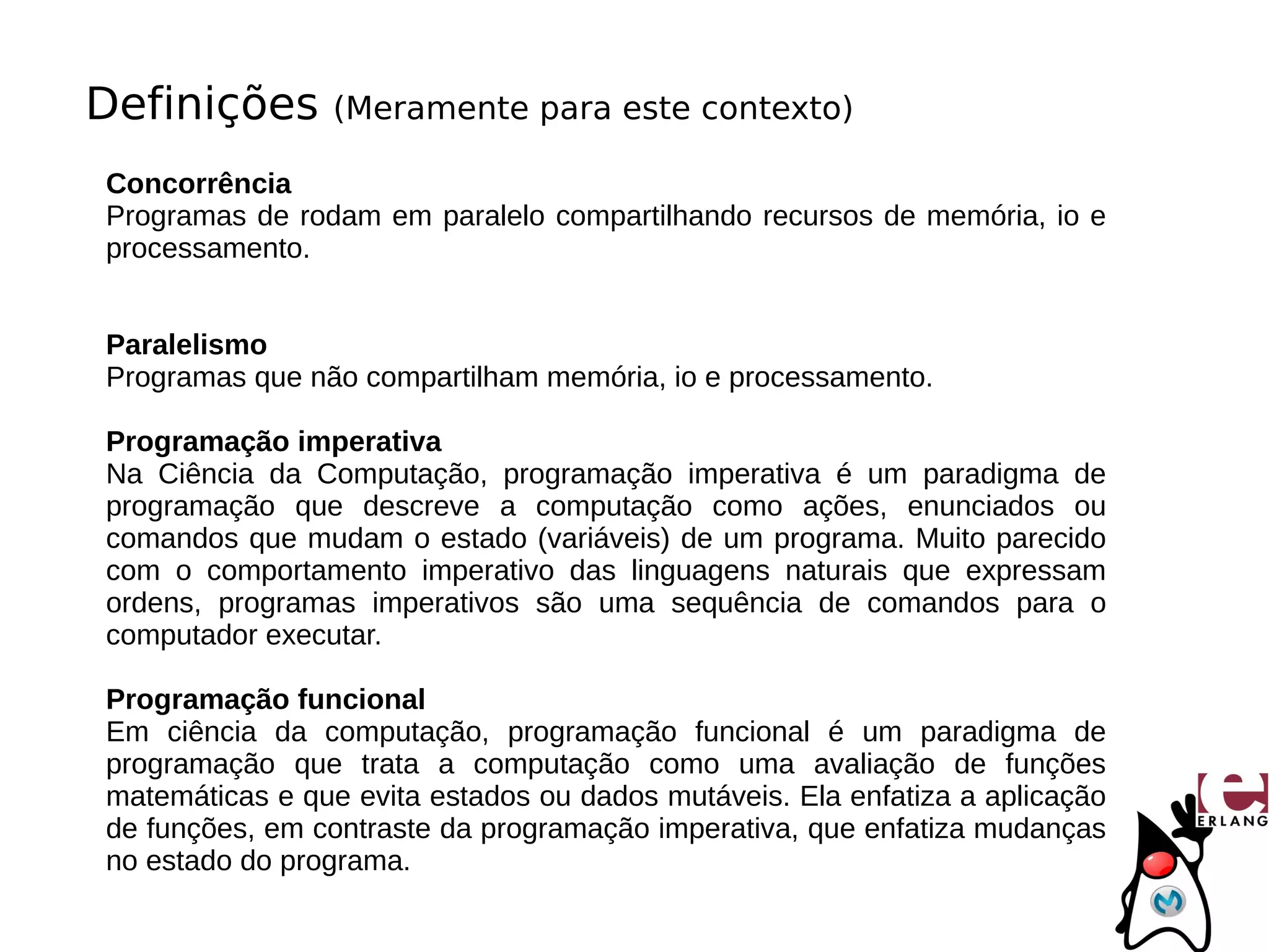 Definições       (Meramente para este contexto)

Concorrência
Programas de rodam em paralelo compartilhando recursos de memória, io e
processamento.


Paralelismo
Programas que não compartilham memória, io e processamento.

Programação imperativa
Na Ciência da Computação, programação imperativa é um paradigma de
programação que descreve a computação como ações, enunciados ou
comandos que mudam o estado (variáveis) de um programa. Muito parecido
com o comportamento imperativo das linguagens naturais que expressam
ordens, programas imperativos são uma sequência de comandos para o
computador executar.

Programação funcional
Em ciência da computação, programação funcional é um paradigma de
programação que trata a computação como uma avaliação de funções
matemáticas e que evita estados ou dados mutáveis. Ela enfatiza a aplicação
de funções, em contraste da programação imperativa, que enfatiza mudanças
no estado do programa.
 