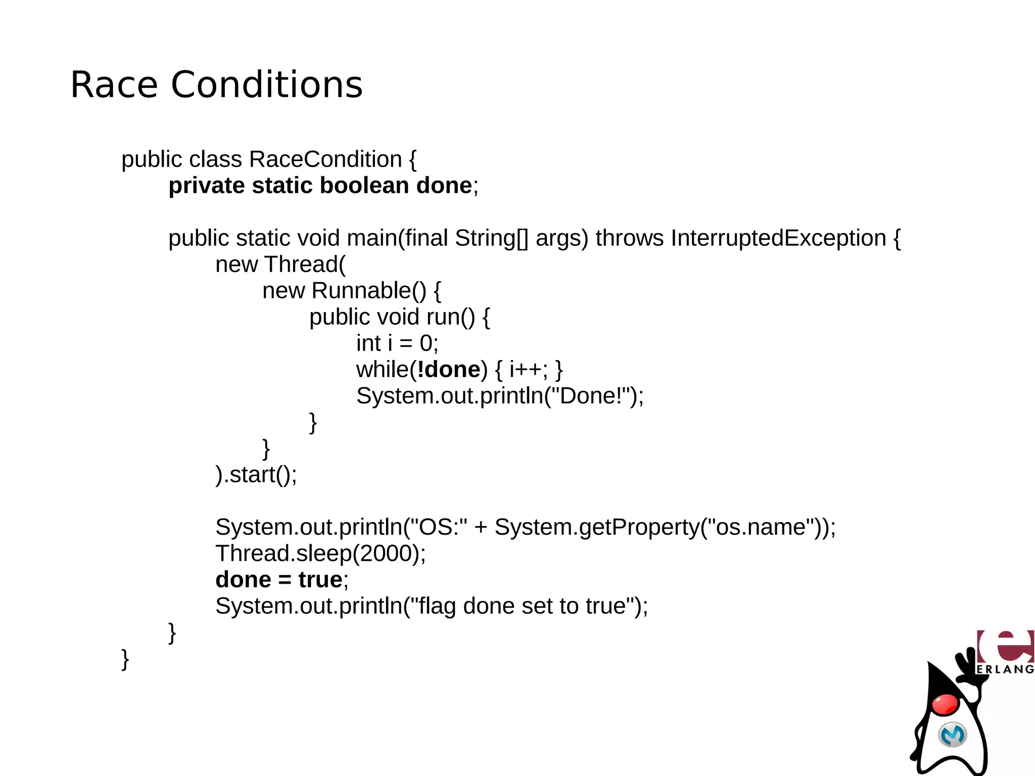 Race Conditions
  public class RaceCondition {
       private static boolean done;

      public static void main(final String[] args) throws InterruptedException {
           new Thread(
                new Runnable() {
                      public void run() {
                           int i = 0;
                           while(!done) { i++; }
                           System.out.println("Done!");
                      }
                }
           ).start();

          System.out.println("OS:" + System.getProperty("os.name"));
          Thread.sleep(2000);
          done = true;
          System.out.println("flag done set to true");
      }
  }
 