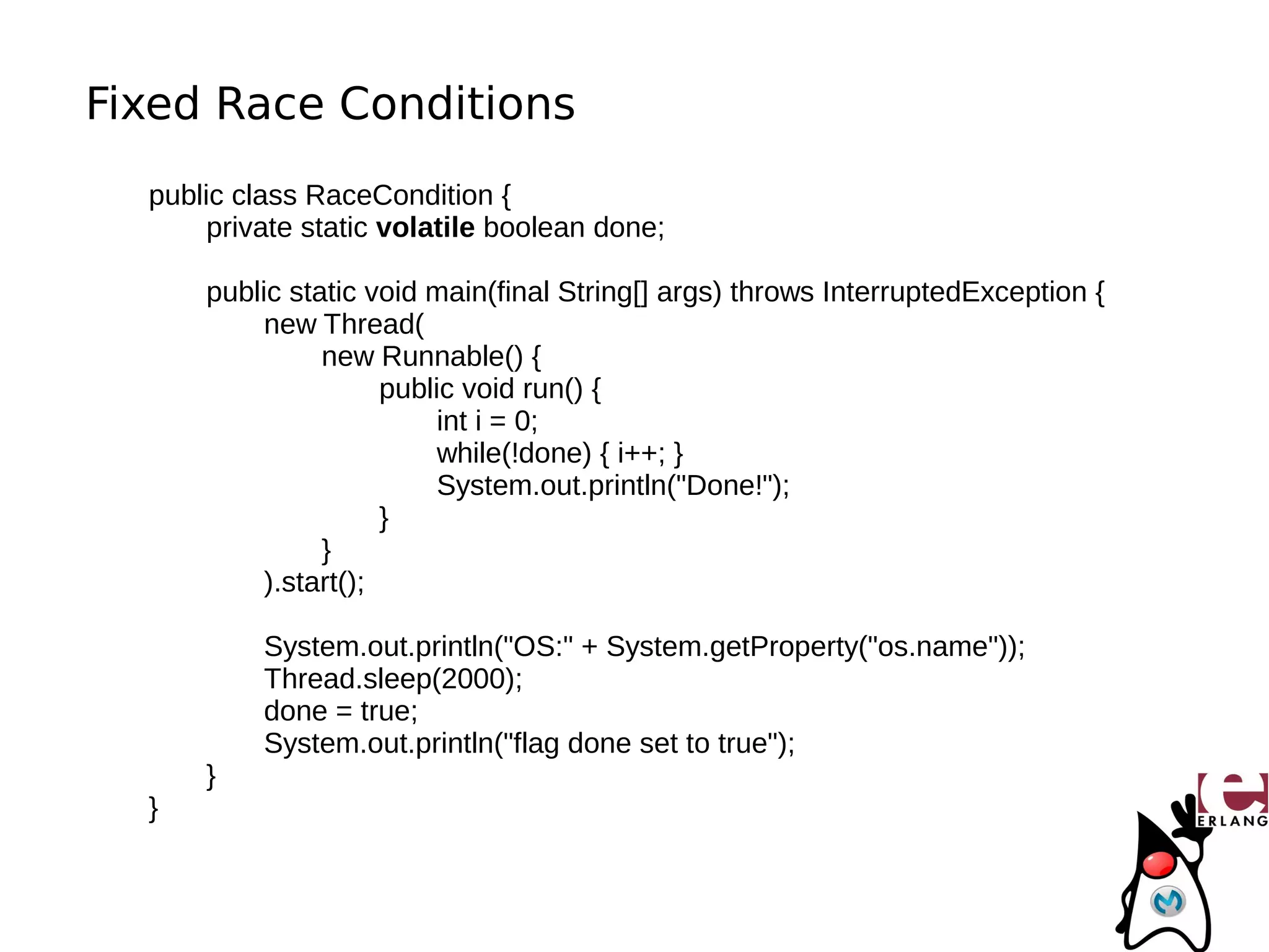 Fixed Race Conditions
  public class RaceCondition {
       private static volatile boolean done;

      public static void main(final String[] args) throws InterruptedException {
           new Thread(
                new Runnable() {
                      public void run() {
                           int i = 0;
                           while(!done) { i++; }
                           System.out.println("Done!");
                      }
                }
           ).start();

           System.out.println("OS:" + System.getProperty("os.name"));
           Thread.sleep(2000);
           done = true;
           System.out.println("flag done set to true");
      }
  }
 