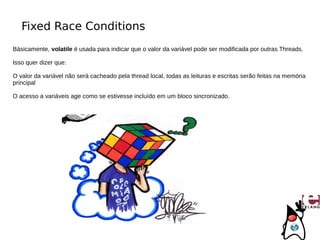 Fixed Race Conditions
Básicamente, volatile é usada para indicar que o valor da variável pode ser modificada por outras Threads.

Isso quer dizer que:

O valor da variável não será cacheado pela thread local, todas as leituras e escritas serão feitas na memória
principal

O acesso a variáveis age como se estivesse incluído em um bloco sincronizado.
 
