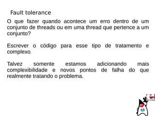 Fault tolerance
O que fazer quando acontece um erro dentro de um
conjunto de threads ou em uma thread que pertence a um
conjunto?

Escrever o código para esse tipo de tratamento e
complexo.

Talvez    somente      estamos adicionando  mais
complexibilidade e novos pontos de falha do que
realmente tratando o problema.
 