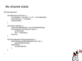 No shared state
….
trait ManageCities {

     def addCity(city:City):City = {
          val newState = city.state + ("_id" -> new ObjectId())
          citiesCollection += newState
          City(newState)
     }

     def cities():List[City] = {
           val list:ArrayBuffer[City] = new ArrayBuffer[City]();
           citiesCollection.find.foreach { cada =>
                  println(cada)
                  list += City(cada) }
           list.toList
     }

     def findCityById(id:String):Option[City] = {
           citiesCollection.findOneByID(id).map { city =>
                 Some[City](City(city))
           }.getOrElse {
                 Some[City](null)
           }
     }

….
 
