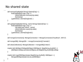 No shared state
….
     def removeCityById(id:String):Option[City] = {
           findCityById(id).map { city =>
                 citiesCollection.remove(city.state)
                 Some(city)
           }.getOrElse { Some[City](null) }
     }

     def updateCityById(id:String, name:String):Option[City] = {
          findCityById(id).map { city =>
                city.state.put("name", name)
                citiesCollection.save(city.state)
                Some(city)
          }.getOrElse { Some[City](null) }
     }

     def mongoConnection(): MongoConnection = MongoConnection("localhost", 39717)

     def mongoDB(): MongoDB = mongoConnection()("nereida")

     def citiesCollection(): MongoCollection = mongoDB()("cities")

     implicit def dbObjectToMap(dbObject:DBObject): Map[String,AnyRef] = {
           (dbObject.toMap.asInstanceOf[java.util.Map[String,AnyRef]]).toMap
     }

     implicit def map2DBObject(state:Map[String,AnyRef]): DBObject = {
           MongoDBObject(state.toList).asDBObject
     }
}
 