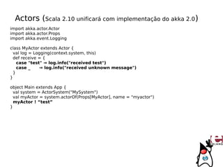 Actors (Scala 2.10 unificará com implementação do akka 2.0)
import akka.actor.Actor
import akka.actor.Props
import akka.event.Logging

class MyActor extends Actor {
  val log = Logging(context.system, this)
  def receive = {
    case "test" ⇒ log.info("received test")
    case _    ⇒ log.info("received unknown message")
  }
}

object Main extends App {
  val system = ActorSystem("MySystem")
  val myActor = system.actorOf(Props[MyActor], name = "myactor")
  myActor ! “test”
}
 