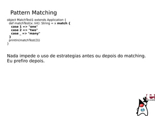 Pattern Matching
object MatchTest1 extends Application {
  def matchTest(x: Int): String = x match {
   case 1 => "one"
   case 2 => "two"
   case _ => "many"
  }
  println(matchTest(3))
}



Nada impede o uso de estrategias antes ou depois do matching.
Eu prefiro depois.
 