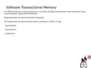 Software Transactional Memory
Um STM transforma o heap do Java em uma base de dados transacional onde e possível iniciar
uma transacao begin/commit/rollback .

Muito parecido com banco de dados regulares.

Ela implementa as três primeiras letras contidas em ACID, ou seja

- Atomicidade

- Consistência

- Isolamento
 