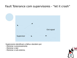 Fault Tolerance com supervisores - “let it crash”




                                                 Exit signal


              Supervisor



Supervsores identificam a falha e decidem por:
- Reiniciar o processamento
- Reiniciar o ator
- Reiniciar o sub-sistema.
 