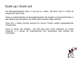 Scale up / Scale out
Um MessageDispatcher Akka é o que faz os atores tão leves, este é o motor da
máquina por assim dizer.

Todas as implementações de MessageDispatcher são também um ExecutionContext, o
que significa que eles podem ser usados para executar código arbitrário.

Tenta tirar o melhor proveito possível do recurso Thread, usando adequadamente
Thread Pools.

Como os atores são isolados, fica fácil para subir novas instâncias em outras
máquinas e o serviço de endereçamento fica responsável pela entrega das
mensagens.
 
