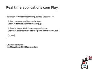 Real time applications com Play

def index = WebSocket.using[String] { request =>

    // Just consume and ignore the input
    val in = Iteratee.consume[String]()

    // Send a single 'Hello!' message and close
    val out = Enumerator("Hello!") >>> Enumerator.eof

    (in, out)
}


Chamada simples
ws://localhost:9000/[controller].
 