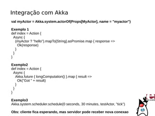 Integração com Akka
val myActor = Akka.system.actorOf(Props[MyActor], name = "myactor")

Exemplo 1
def index = Action {
  Async {
    (myActor ? "hello").mapTo[String].asPromise.map { response =>
      Ok(response)
    }
  }
}

Exemplo2
def index = Action {
  Async {
    Akka.future { longComputation() }.map { result =>
      Ok("Got " + result)
    }
  }
}

Exemplo3
Akka.system.scheduler.schedule(0 seconds, 30 minutes, testActor, "tick")

Obs: cliente fica esperando, mas servidor pode receber nova conexao
 
