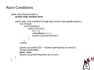 Race Conditions
  public class RaceCondition {
       private static boolean done;

      public static void main(final String[] args) throws InterruptedException {
           new Thread(
                new Runnable() {
                      public void run() {
                           int i = 0;
                           while(!done) { i++; }
                           System.out.println("Done!");
                      }
                }
           ).start();

          System.out.println("OS:" + System.getProperty("os.name"));
          Thread.sleep(2000);
          done = true;
          System.out.println("flag done set to true");
      }
  }
 