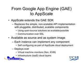 From Google App Engine (GAE)
          to AppScale
•  AppScale extends the GAE SDK
  –  Replaces the simple, non-scalable API implementation
     with pluggable, distributed, scalable components
     •  Using open-source solutions as available/possible
     •  Communication over SSL
•  Available as source and as system image
  –  Each instance can implement any component
     •  Self configuring as part of AppScale cloud deployment
  –  Deploys over
     •  Virtual machine monitors (Xen, KVM)
     •  Infrastructure (IaaS) cloud layers
 