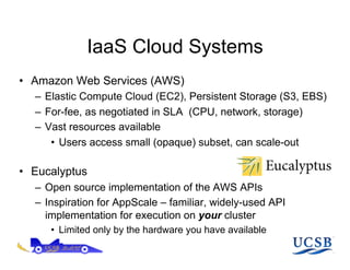 IaaS Cloud Systems
•  Amazon Web Services (AWS)
   –  Elastic Compute Cloud (EC2), Persistent Storage (S3, EBS)
   –  For-fee, as negotiated in SLA (CPU, network, storage)
   –  Vast resources available
       •  Users access small (opaque) subset, can scale-out

•  Eucalyptus
   –  Open source implementation of the AWS APIs
   –  Inspiration for AppScale – familiar, widely-used API
      implementation for execution on your cluster
      •  Limited only by the hardware you have available
 