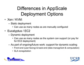 Differences in AppScale
          Deployment Options
•  Xen / KVM:
  –  Static deployment
     •  Can use as many nodes as are manually configured
•  Eucalyptus / EC2
  –  Dynamic deployment
     •  Can use as many nodes as the system can support (or pay for
        for EC2 deployment)
  –  As part of ongoing/future work: support for dynamic scaling
     •  Front-end (user-facing) & back-end (data managment & computation)
     •  SLA renegotiation
 
