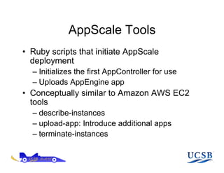 AppScale Tools
•  Ruby scripts that initiate AppScale
   deployment
  –  Initializes the first AppController for use
  –  Uploads AppEngine app
•  Conceptually similar to Amazon AWS EC2
   tools
  –  describe-instances
  –  upload-app: Introduce additional apps
  –  terminate-instances
 