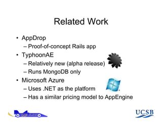 Related Work
•  AppDrop
  –  Proof-of-concept Rails app
•  TyphoonAE
  –  Relatively new (alpha release)
  –  Runs MongoDB only
•  Microsoft Azure
  –  Uses .NET as the platform
  –  Has a similar pricing model to AppEngine
 