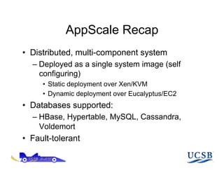 AppScale Recap
•  Distributed, multi-component system
   –  Deployed as a single system image (self
      configuring)
      •  Static deployment over Xen/KVM
      •  Dynamic deployment over Eucalyptus/EC2
•  Databases supported:
   –  HBase, Hypertable, MySQL, Cassandra,
      Voldemort
•  Fault-tolerant
 