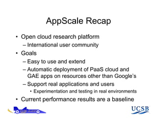 AppScale Recap
•  Open cloud research platform
  –  International user community
•  Goals
  –  Easy to use and extend
  –  Automatic deployment of PaaS cloud and
     GAE apps on resources other than Google’s
  –  Support real applications and users
     •  Experimentation and testing in real environments
•  Current performance results are a baseline
 