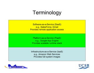 Terminology

  Software-as-a-Service (SaaS)
      e.g., SalesForce, Gmail
Provides remote application access


  Platform-as-a-Service (PaaS)
    e.g., Google App Engine
 Provides scalable runtime stack


Infrastructure-as-a-Service (IaaS)
   e.g., Amazon Web Services
   Provides full system images
 