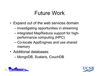 Future Work
•  Expand out of the web services domain
  –  Investigating opportunities in streaming
  –  Integrated MapReduce support for high-
     performance computing (HPC)
  –  Co-locate AppEngines and use shared
     memory
•  Additional databases:
  –  MongoDB, Scalaris, CouchDB
 