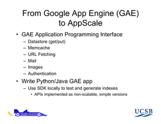 From Google App Engine (GAE)
          to AppScale
•  GAE Application Programming Interface
  –    Datastore (get/put)
  –    Memcache
  –    URL Fetching
  –    Mail
  –    Images
  –    Authentication
•  Write Python/Java GAE app
  –  Use SDK locally to test and generate indexes
        •  APIs implemented as non-scalable, simple versions
 