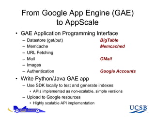 From Google App Engine (GAE)
          to AppScale
•  GAE Application Programming Interface
  –    Datastore (get/put)                      BigTable
  –    Memcache                                 Memcached
  –    URL Fetching
  –    Mail                                     GMail
  –    Images
  –    Authentication                           Google Accounts
•  Write Python/Java GAE app
  –  Use SDK locally to test and generate indexes
        •  APIs implemented as non-scalable, simple versions
  –  Upload to Google resources
        •  Highly scalable API implementation
 