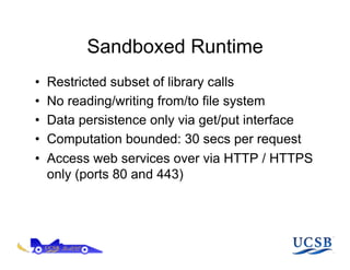 Sandboxed Runtime
•    Restricted subset of library calls
•    No reading/writing from/to file system
•    Data persistence only via get/put interface
•    Computation bounded: 30 secs per request
•    Access web services over via HTTP / HTTPS
     only (ports 80 and 443)
 