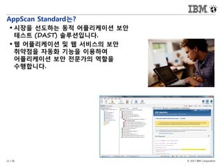 © 2017 IBM Corporation11 / 36
AppScan Standard는?
 시장을 선도하는 동적 어플리케이션 보안
테스트 (DAST) 솔루션입니다.
 웹 어플리케이션 및 웹 서비스의 보안
취약점을 자동화 기능을 이용하여
어플리케이션 보안 전문가의 역할을
수행합니다.
 