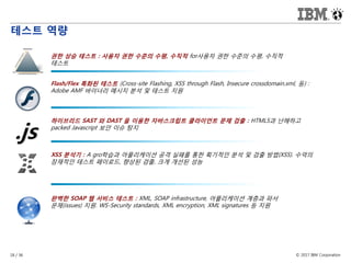 © 2017 IBM Corporation18 / 36
테스트 역량
권한 상승 테스트 : 사용자 권한 수준의 수평, 수직적 for사용자 권한 수준의 수평, 수직적
테스트
Flash/Flex 특화된 테스트 (Cross-site Flashing, XSS through Flash, Insecure crossdomain.xml, 등) :
Adobe AMF 바이너리 메시지 분석 및 테스트 지원
하이브리드 SAST 와 DAST 을 이용한 자바스크립트 클라이언트 문제 검출 : HTML5과 난해하고
packed Javascript 보안 이슈 탐지
완벽한 SOAP 웹 서비스 테스트 : XML, SOAP infrastructure, 어플리케이션 계층과 파서
문제(issues) 지원. WS-Security standards, XML encryption, XML signatures 등 지원
.js
XSS 분석기 : A gro학습과 어플리케이션 공격 실패를 통한 획기적인 분석 및 검출 방법(XSS). 수억의
잠재적인 테스트 페이로드, 향상된 검출, 크게 개선된 성능
 
