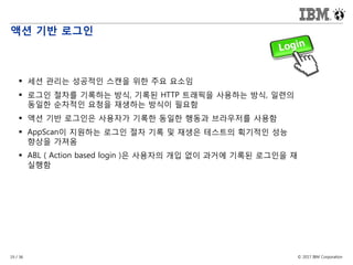 © 2017 IBM Corporation19 / 36
액션 기반 로그인
 세션 관리는 성공적인 스캔을 위한 주요 요소임
 로그인 절차를 기록하는 방식, 기록된 HTTP 트래픽을 사용하는 방식, 일련의
동일한 순차적인 요청을 재생하는 방식이 필요함
 액션 기반 로그인은 사용자가 기록한 동일한 행동과 브라우저를 사용함
 AppScan이 지원하는 로그인 절차 기록 및 재생은 테스트의 획기적인 성능
향상을 가져옴
 ABL ( Action based login )은 사용자의 개입 없이 과거에 기록된 로그인을 재
실행함
 