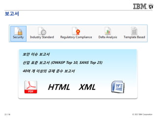 © 2017 IBM Corporation22 / 36
보고서
보안 이슈 보고서
산업 표준 보고서 (OWASP Top 10, SANS Top 25)
40여 개 이상의 규제 준수 보고서
HTML XML
 