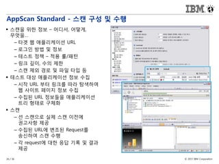 © 2017 IBM Corporation26 / 36
AppScan Standard - 스캔 구성 및 수행
 스캔을 위한 정보 – 어디서, 어떻게,
무엇을…
– 타겟 웹 애플리케이션 URL
– 로그인 방법 및 정보
– 테스트 정책 – 적용 룰/패턴
– 링크 깊이, 수의 제한
– 스캔 제외 경로 및 파일 타입 등
 테스트 대상 애플리케이션 정보 수집
– 시작 URL 부터 링크를 따라 탐색하여
웹 사이트 페이지 정보 수집
– 수집된 URL 정보들을 애플리케이션
트리 형태로 구체화
 스캔
– 선 스캔으로 실제 스캔 이전에
권고사항 제공
– 수집된 URL에 변조된 Request를
송신하여 스캔 수행
– 각 request에 대한 응답 기록 및 결과
제공
 