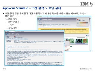 © 2017 IBM Corporation28 / 36
AppScan Standard - 스캔 분석 > 보안 문제
 스캔 중 발견된 문제들에 대한 포괄적이고 자세한 정보를 제공 – 단순 리스트업 이상의
정보 필요
– 문제 정보
– 보안 권고문
– 수정안
– 요청/응답
 