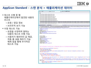 © 2017 IBM Corporation30 / 36
AppScan Standard - 스캔 분석 > 애플리케이션 데이터
 테스트 수행 중 웹
애플리케이션에서 발견된 내용의
리스트
– 요청 / 응답 정보
– 브라우저 보기 기능
 수동 테스트 기능
– 요청을 수정하여 원하는
내용의 테스트 수행 가능
– 사용자가 패러미터 값 제공,
자동 폼 내용 채우기 기능
해제 등을 통해 추가적인
테스트 가능
 